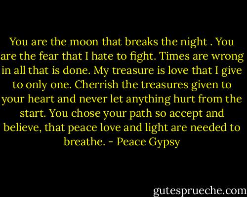 You are the moon that breaks the night . You are the fear that I hate to fight. Times are wrong in all that is done. My treasure is love that I give to only one. Cherrish the treasures given to your heart and never let anything hurt from the start. You chose your path so accept and believe, that peace love and light are needed to breathe. - Peace Gypsy