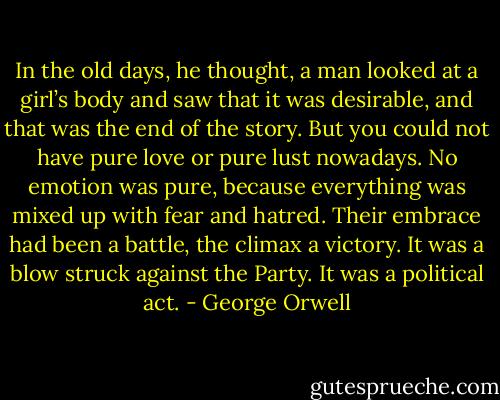 In the old<br />days, he thought, a man looked at a girl’s body and saw that it was desirable, and that was the end<br />of the story. But you could not have pure love or pure lust nowadays. No emotion was pure, because<br />everything was mixed up with fear and hatred. Their embrace had been a battle, the climax a<br />victory. It was a blow struck against the Party. It was a political act. - George Orwell