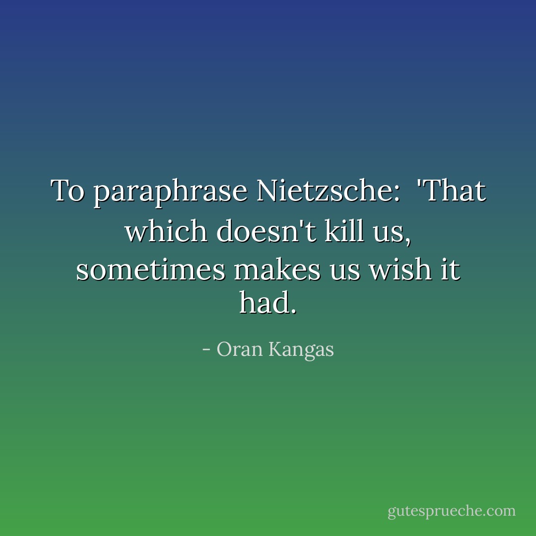 To paraphrase Nietzsche: <br />'That which doesn't kill us, sometimes makes us wish it had. - Oran Kangas