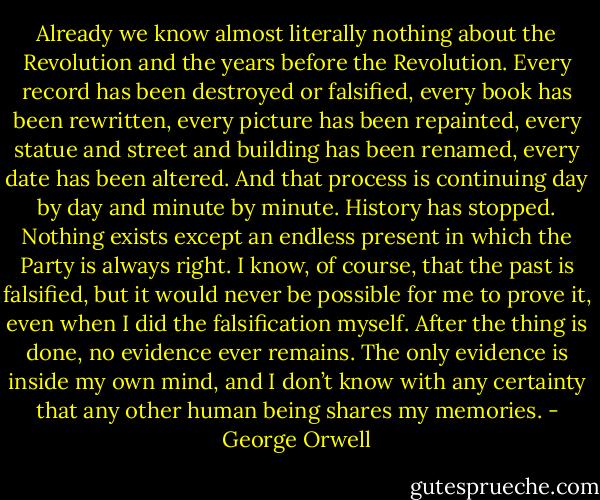 Already we know almost literally nothing about the Revolution and the<br />years before the Revolution. Every record has been destroyed or falsified, every book has been rewritten, every picture has been repainted, every statue and street and building has been<br />renamed, every date has been altered. And that process is continuing day by day and minute by minute. History has stopped. Nothing exists except an endless present in which the Party is always right. I know, of course, that the past is falsified, but it would never be possible for me to prove it,<br />even when I did the falsification myself. After the thing is done, no evidence ever remains. The only<br />evidence is inside my own mind, and I don’t know with any certainty that any other human being shares my memories. - George Orwell