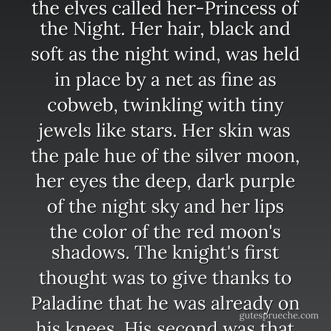 Finally, still kneeling, he looked up at the woman.<br />Sturm caught his breath as the woman removed the hood of her cloak and drew the veil from her face. For the first time,human eyes looked upon the face of Alhana Starbreeze.<br />Muralasa, the elves called her-Princess of the Night. Her hair, black and soft as the night wind, was held in place by a net as fine as cobweb, twinkling with tiny jewels like stars. Her skin was the pale hue of the silver moon, her eyes the deep, dark purple of the night sky and her lips the color of the red moon's shadows.<br />The knight's first thought was to give thanks to Paladine that he was already on his knees. His second was that death would be a paltry price to pay to serve her, and his third that he musk say something, but he seemed to have forgotten the words of any known language. - Margaret Weis