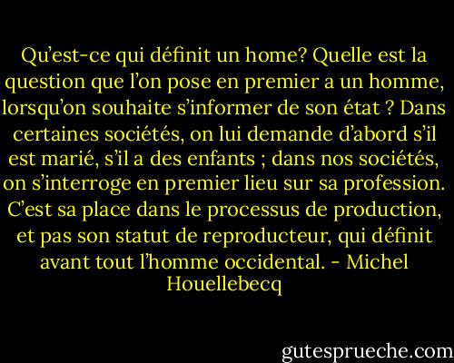 Qu’est-ce qui définit un home? Quelle est la question que l’on pose en premier a un homme, lorsqu’on souhaite s’informer de son état ? Dans certaines sociétés, on lui demande d’abord s’il est marié, s’il a des enfants ; dans nos sociétés, on s’interroge en premier lieu sur sa profession. C’est sa place dans le processus de production, et pas son statut de reproducteur, qui définit avant tout l’homme occidental. - Michel Houellebecq