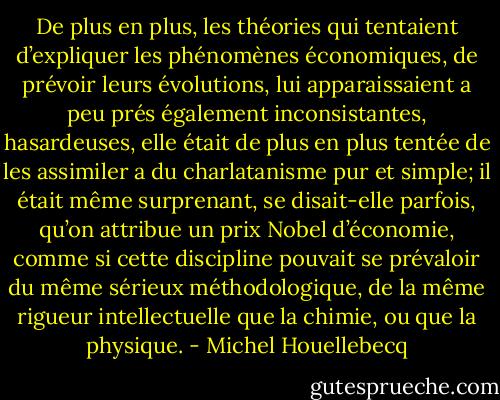 De plus en plus, les théories qui tentaient d’expliquer les phénomènes économiques, de prévoir leurs évolutions, lui apparaissaient a peu prés également inconsistantes, hasardeuses, elle était de plus en plus tentée de les assimiler a du charlatanisme pur et simple; il était même surprenant, se disait-elle parfois, qu’on attribue un prix Nobel d’économie, comme si cette discipline pouvait se prévaloir du même sérieux méthodologique, de la même rigueur intellectuelle que la chimie, ou que la physique. - Michel Houellebecq