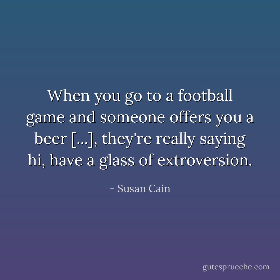 When you go to a football game and someone offers you a beer [...], they're really saying hi, have a glass of extroversion. - Susan Cain