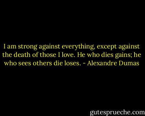 I am strong against everything, except against the death of those I love. He who dies gains; he who sees others die loses. - Alexandre Dumas