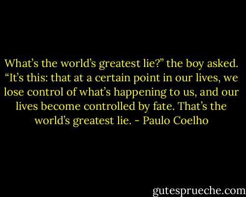 What’s the world’s greatest lie?” the boy asked. “It’s this: that at a certain point in our lives, we lose control of what’s happening to us, and our lives become controlled by fate. That’s the world’s greatest lie. - Paulo Coelho