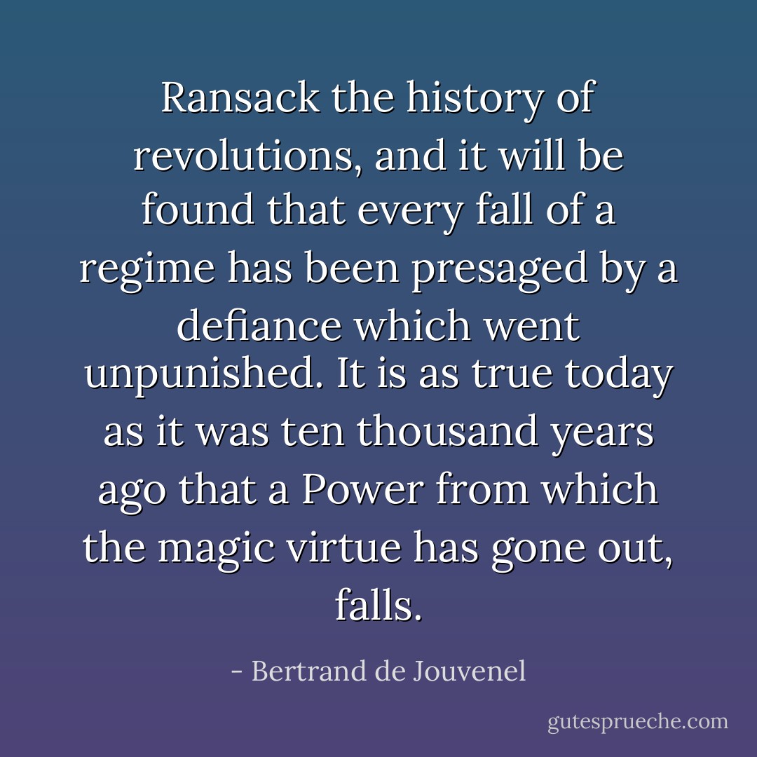 Ransack the history of revolutions, and it will be found that every fall of a regime has been presaged by a defiance which went unpunished. It is as true today as it was ten thousand years ago that a Power from which the magic virtue has gone out, falls. - Bertrand de Jouvenel