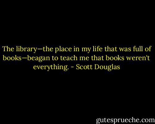The library—the place in my life that was full of books—beagan to teach me that books weren't everything. - Scott Douglas