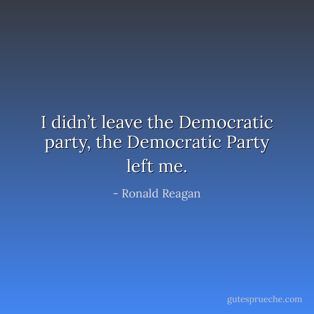 I didn’t leave the Democratic party, the Democratic Party left me. - Ronald Reagan