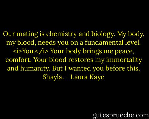 Our mating is chemistry and biology. My body, my blood, needs you on a fundamental level. <i>You.</i> Your body brings me peace, comfort. Your blood restores my immortality and humanity. But I wanted you before this, Shayla. - Laura Kaye