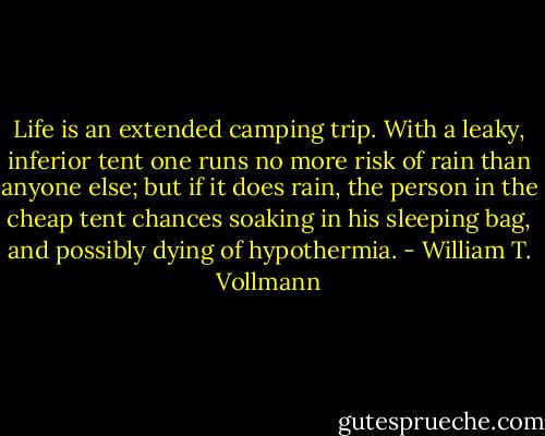 Life is an extended camping trip. With a leaky, inferior tent one runs no more risk of rain than anyone else; but if it does rain, the person in the cheap tent chances soaking in his sleeping bag, and possibly dying of hypothermia. - William T. Vollmann