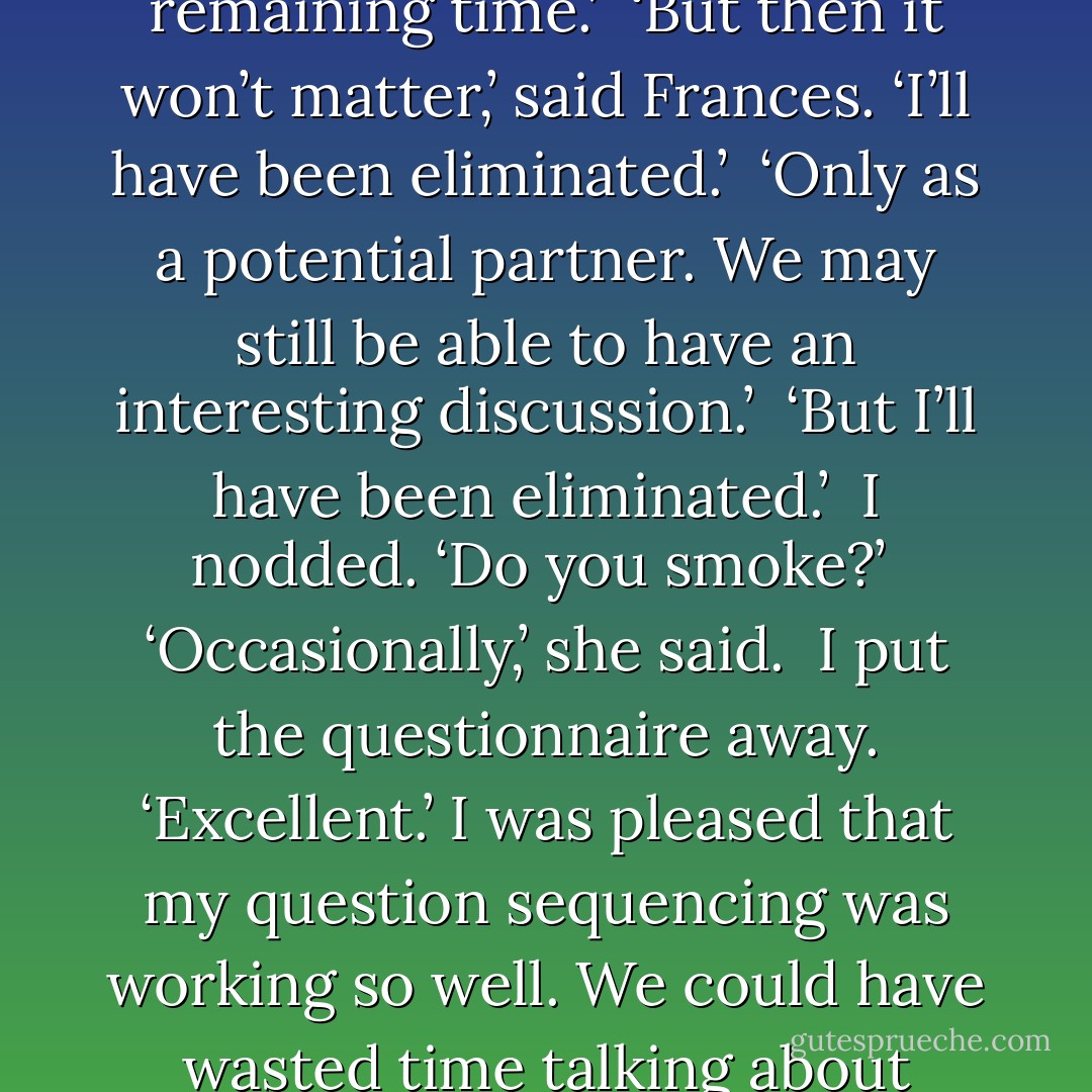 I've sequenced the questions for maximum speed of elimination,’ I explained. ‘I believe I can eliminate most women in less than forty seconds. Then you can choose the topic of discussion for the remaining time.’ <br />‘But then it won’t matter,’ said Frances. ‘I’ll have been eliminated.’ <br />‘Only as a potential partner. We may still be able to have an interesting discussion.’ <br />‘But I’ll have been eliminated.’ <br />I nodded. ‘Do you smoke?’ <br />‘Occasionally,’ she said. <br />I put the questionnaire away. ‘Excellent.’ I was pleased that my question sequencing was working so well. We could have wasted time talking about ice-cream flavours and make-up only to find that she smoked. Needless to say, smoking was not negotiable. ‘No more questions. What would you like to discuss? - Graeme Simsion