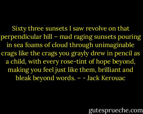 Sixty three sunsets I saw revolve on that perpendicular hill – mad raging sunsets pouring in sea foams of cloud through unimaginable crags like the crags you grayly drew in pencil as a child, with every rose-tint of hope beyond, making you feel just like them, brilliant and bleak beyond words. – - Jack Kerouac