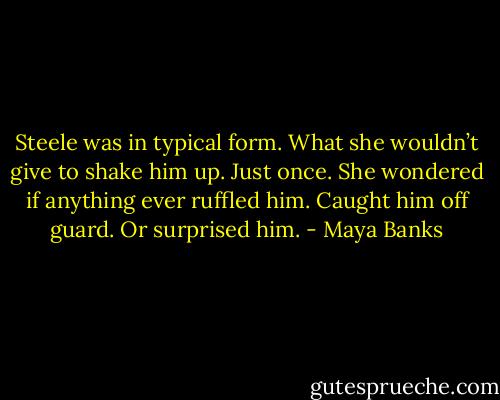 Steele was in typical form. What she wouldn’t give to shake him up. Just once. She wondered if anything ever ruffled him. Caught him off guard. Or surprised him. - Maya Banks