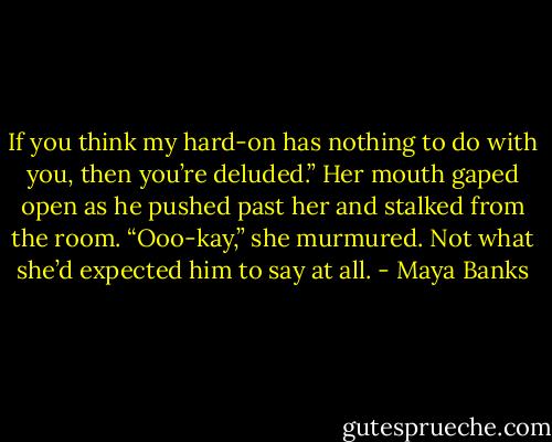 If you think my hard-on has nothing to do with you, then you’re deluded.” Her mouth gaped open as he pushed past her and stalked from the room. “Ooo-kay,” she murmured. Not what she’d expected him to say at all. - Maya Banks