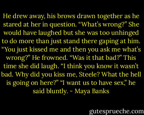 He drew away, his brows drawn together as he stared at her in question. “What’s wrong?” She would have laughed but she was too unhinged to do more than just stand there gaping at him. “You just kissed me and then you ask me what’s wrong?” He frowned. “Was it that bad?” This time she did laugh. “I think you know it wasn’t bad. Why did you kiss me, Steele? What the hell is going on here?” “I want us to have sex,” he said bluntly. - Maya Banks