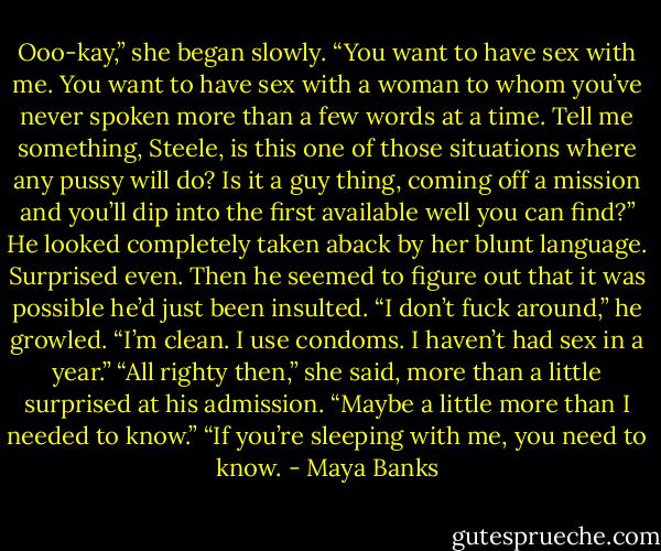 Ooo-kay,” she began slowly. “You want to have sex with me. You want to have sex with a woman to whom you’ve never spoken more than a few words at a time. Tell me something, Steele, is this one of those situations where any pussy will do? Is it a guy thing, coming off a mission and you’ll dip into the first available well you can find?” He looked completely taken aback by her blunt language. Surprised even. Then he seemed to figure out that it was possible he’d just been insulted. “I don’t fuck around,” he growled. “I’m clean. I use condoms. I haven’t had sex in a year.” “All righty then,” she said, more than a little surprised at his admission. “Maybe a little more than I needed to know.” “If you’re sleeping with me, you need to know. - Maya Banks
