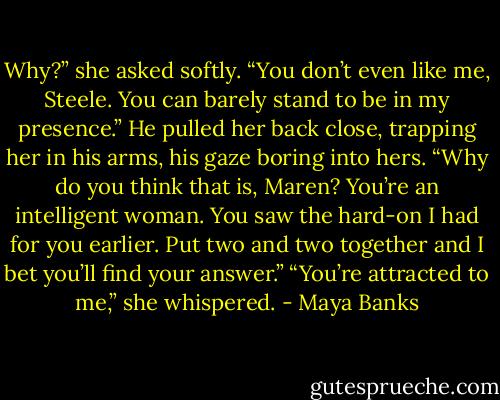 Why?” she asked softly. “You don’t even like me, Steele. You can barely stand to be in my presence.” He pulled her back close, trapping her in his arms, his gaze boring into hers. “Why do you think that is, Maren? You’re an intelligent woman. You saw the hard-on I had for you earlier. Put two and two together and I bet you’ll find your answer.” “You’re attracted to me,” she whispered. - Maya Banks