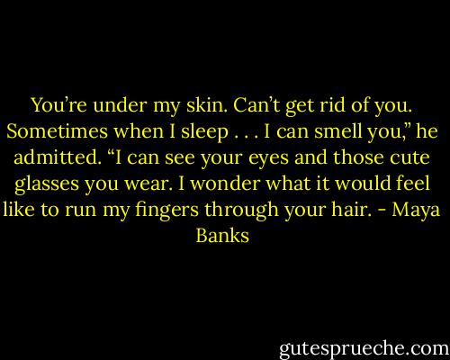 You’re under my skin. Can’t get rid of you. Sometimes when I sleep . . . I can smell you,” he admitted. “I can see your eyes and those cute glasses you wear. I wonder what it would feel like to run my fingers through your hair. - Maya Banks