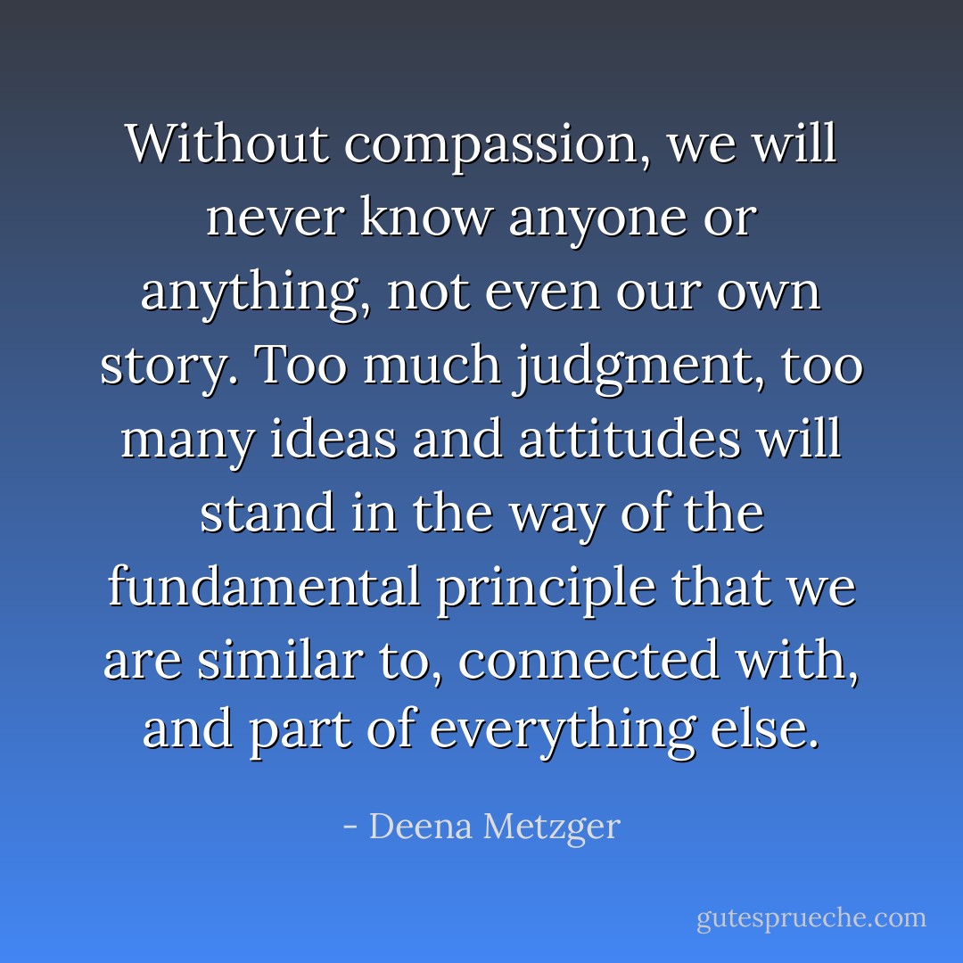 Without compassion, we will never know anyone or anything, not even our own story. Too much judgment, too many ideas and attitudes will stand in the way of the fundamental principle that we are similar to, connected with, and part of everything else. - Deena Metzger