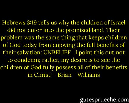 Hebrews 3:19 tells us why the children of Israel did not enter into the promised land. Their problem was the same thing that keeps children of God today from enjoying the full benefits of their salvation: UNBELIEF <br /><br />I point this out not to condemn; rather, my desire is to see the children of God fully possess all of their benefits in Christ. - Brian    Williams