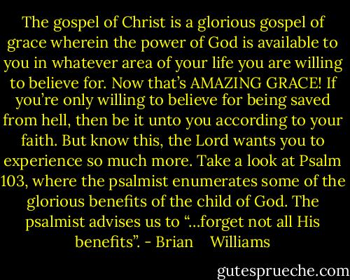 The gospel of Christ is a glorious gospel of grace wherein the power of God is available to you in whatever area of your life you are willing to believe for. Now that’s AMAZING GRACE! If you’re only willing to believe for being saved from hell, then be it unto you according to your faith. But know this, the Lord wants you to experience so much more. Take a look at Psalm 103, where the psalmist enumerates some of the glorious benefits of the child of God. The psalmist advises us to “…forget not all His benefits”. - Brian    Williams