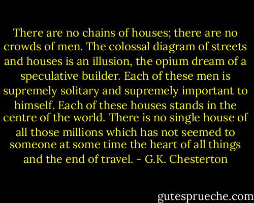 There are no chains of houses; there are no crowds of men. The colossal diagram of streets and houses is an illusion, the opium dream of a speculative builder. Each of these men is supremely solitary and supremely important to himself. Each of these houses stands in the centre of the world. There is no single house of all those millions which has not seemed to someone at some time the heart of all things and the end of travel. - G.K. Chesterton