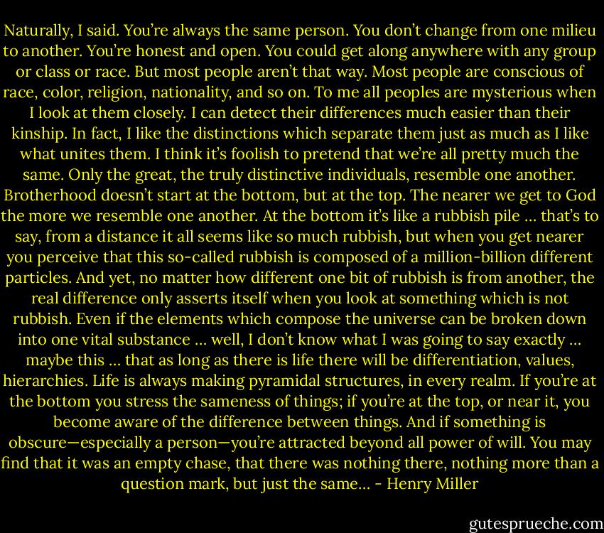 Naturally, I said. You’re always the same person. You don’t change from one milieu to another. You’re honest and open. You could get along anywhere with any group or class or race. But most people aren’t that way. Most people are conscious of race, color, religion, nationality, and so on. To me all peoples are mysterious when I look at them closely. I can detect their differences much easier than their kinship. In fact, I like the distinctions which separate them just as much as I like what unites them. I think it’s foolish to pretend that we’re all pretty much the same. Only the great, the truly distinctive individuals, resemble one another. Brotherhood doesn’t start at the bottom, but at the top. The nearer we get to God the more we resemble one another. At the bottom it’s like a rubbish pile … that’s to say, from a distance it all seems like so much rubbish, but when you get nearer you perceive that this so-called rubbish is composed of a million-billion different particles. And yet, no matter how different one bit of rubbish is from another, the real difference only asserts itself when you look at something which is not rubbish. Even if the elements which compose the universe can be broken down into one vital substance … well, I don’t know what I was going to say exactly … maybe this … that as long as there is life there will be differentiation, values, hierarchies. Life is always making pyramidal structures, in every realm. If you’re at the bottom you stress the sameness of things; if you’re at the top, or near it, you become aware of the difference between things. And if something is obscure—especially a person—you’re attracted beyond all power of will. You may find that it was an empty chase, that there was nothing there, nothing more than a question mark, but just the same… - Henry Miller