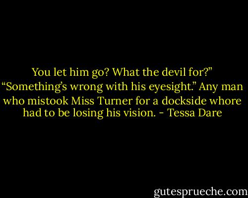 You let him go? What the devil for?”<br />“Something’s wrong with his eyesight.” Any man who mistook Miss Turner for a dockside whore had to be losing his vision. - Tessa Dare