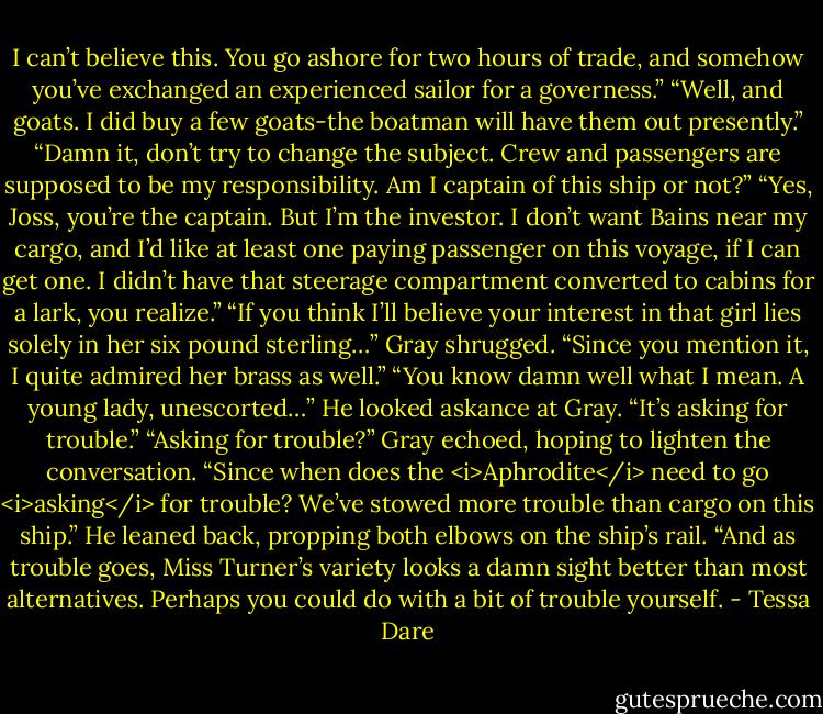 I can’t believe this. You go ashore for two hours of trade, and somehow you’ve exchanged an experienced sailor for a governess.”<br />“Well, and goats. I did buy a few goats-the boatman will have them out presently.”<br />“Damn it, don’t try to change the subject. Crew and passengers are supposed to be my responsibility. Am I captain of this ship or not?”<br />“Yes, Joss, you’re the captain. But I’m the investor. I don’t want Bains near my cargo, and I’d like at least one paying passenger on this voyage, if I can get one. I didn’t have that steerage compartment converted to cabins for a lark, you realize.”<br />“If you think I’ll believe your interest in that girl lies solely in her six pound sterling…”<br />Gray shrugged. “Since you mention it, I quite admired her brass as well.”<br />“You know damn well what I mean. A young lady, unescorted…” He looked askance at Gray. “It’s asking for trouble.”<br />“Asking for trouble?” Gray echoed, hoping to lighten the conversation. “Since when does the <i>Aphrodite</i> need to go <i>asking</i> for trouble? We’ve stowed more trouble than cargo on this ship.” He leaned back, propping both elbows on the ship’s rail. “And as trouble goes, Miss Turner’s variety looks a damn sight better than most alternatives. Perhaps you could do with a bit of trouble yourself. - Tessa Dare