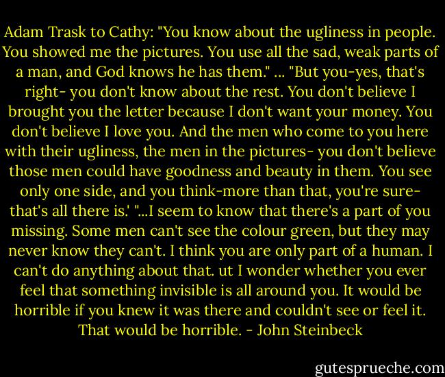 Adam Trask to Cathy: "You know about the ugliness in people. You showed me the pictures. You use all the sad, weak parts of a man, and God knows he has them." ... "But you-yes, that's right- you don't know about the rest. You don't believe I brought you the letter because I don't want your money. You don't believe I love you. And the men who come to you here with their ugliness, the men in the pictures- you don't believe those men could have goodness and beauty in them. You see only one side, and you think-more than that, you're sure- that's all there is.'<br />"...I seem to know that there's a part of you missing. Some men can't see the colour green, but they may never know they can't. I think you are only part of a human. I can't do anything about that. ut I wonder whether you ever feel that something invisible is all around you. It would be horrible if you knew it was there and couldn't see or feel it. That would be horrible. - John Steinbeck