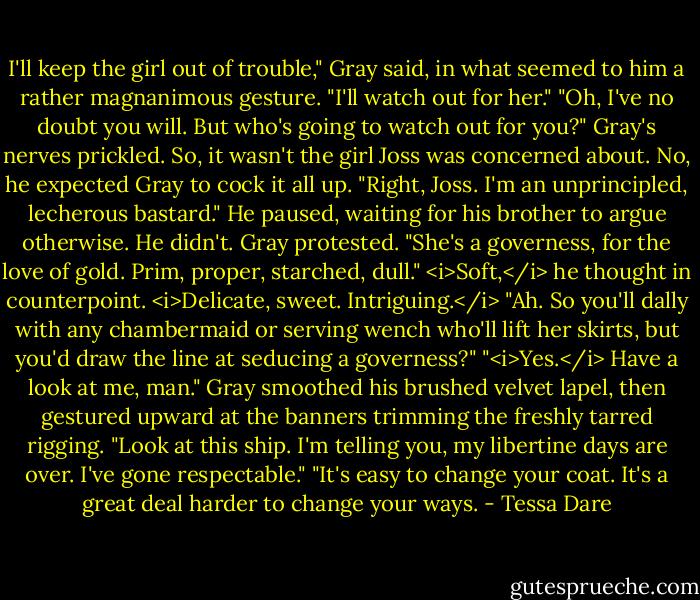 I'll keep the girl out of trouble," Gray said, in what seemed to him a rather magnanimous gesture. "I'll watch out for her."<br />"Oh, I've no doubt you will. But who's going to watch out for you?"<br />Gray's nerves prickled. So, it wasn't the girl Joss was concerned about. No, he expected Gray to cock it all up.<br />"Right, Joss. I'm an unprincipled, lecherous bastard." He paused, waiting for his brother to argue otherwise.<br />He didn't.<br />Gray protested. "She's a governess, for the love of gold. Prim, proper, starched, dull." <i>Soft,</i> he thought in counterpoint. <i>Delicate, sweet. Intriguing.</i><br />"Ah. So you'll dally with any chambermaid or serving wench who'll lift her skirts, but you'd draw the line at seducing a governess?"<br />"<i>Yes.</i> Have a look at me, man." Gray smoothed his brushed velvet lapel, then gestured upward at the banners trimming the freshly tarred rigging. "Look at this ship. I'm telling you, my libertine days are over. I've gone respectable."<br />"It's easy to change your coat. It's a great deal harder to change your ways. - Tessa Dare