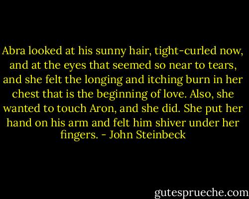 Abra looked at his sunny hair, tight-curled now, and at the eyes that seemed so near to tears, and she felt the longing and itching burn in her chest that is the beginning of love. Also, she wanted to touch Aron, and she did. She put her hand on his arm and felt him shiver under her fingers. - John Steinbeck