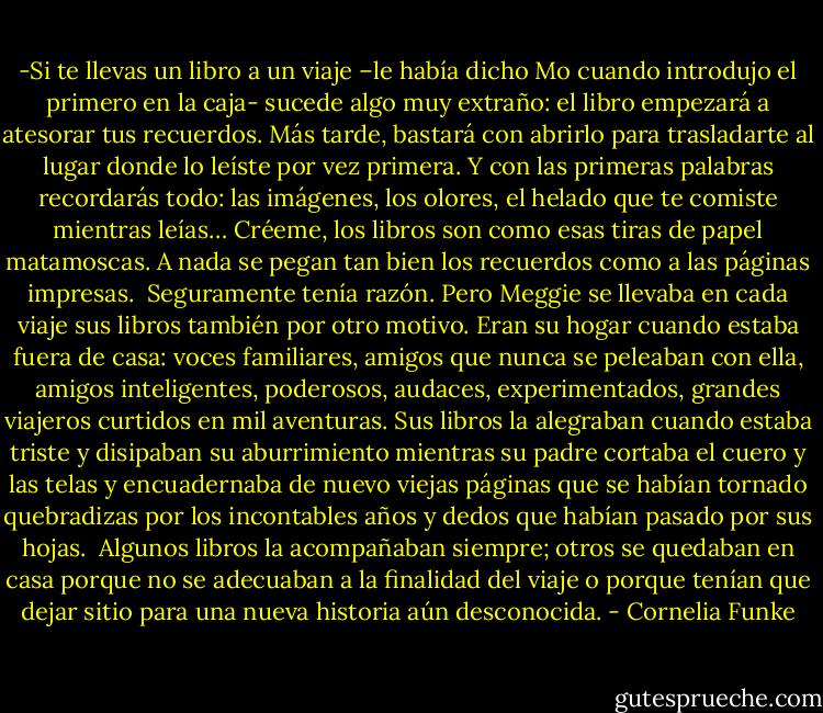 -Si te llevas un libro a un viaje –le había dicho Mo cuando introdujo el primero en la caja- sucede algo muy extraño: el libro empezará a atesorar tus recuerdos. Más tarde, bastará con abrirlo para trasladarte al lugar donde lo leíste por vez primera. Y con las primeras palabras recordarás todo: las imágenes, los olores, el helado que te comiste mientras leías… Créeme, los libros son como esas tiras de papel matamoscas. A nada se pegan tan bien los recuerdos como a las páginas impresas.<br /><br />Seguramente tenía razón. Pero Meggie se llevaba en cada viaje sus libros también por otro motivo. Eran su hogar cuando estaba fuera de casa: voces familiares, amigos que nunca se peleaban con ella, amigos inteligentes, poderosos, audaces, experimentados, grandes viajeros curtidos en mil aventuras. Sus libros la alegraban cuando estaba triste y disipaban su aburrimiento mientras su padre cortaba el cuero y las telas y encuadernaba de nuevo viejas páginas que se habían tornado quebradizas por los incontables años y dedos que habían pasado por sus hojas.<br /><br />Algunos libros la acompañaban siempre; otros se quedaban en casa porque no se adecuaban a la finalidad del viaje o porque tenían que dejar sitio para una nueva historia aún desconocida. - Cornelia Funke