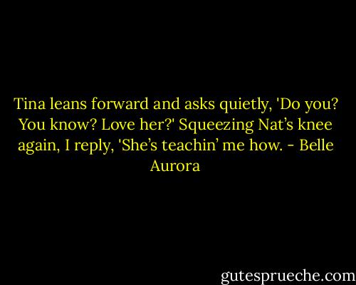 Tina leans forward and asks quietly, 'Do you? You know? Love her?'<br />Squeezing Nat’s knee again, I reply, 'She’s teachin’ me how. - Belle Aurora
