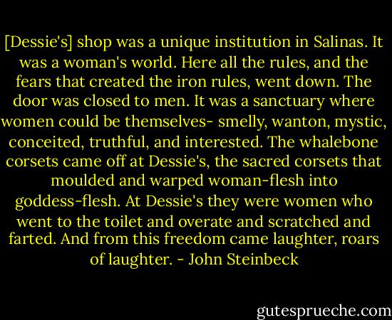 [Dessie's] shop was a unique institution in Salinas. It was a woman's world. Here all the rules, and the fears that created the iron rules, went down. The door was closed to men. It was a sanctuary where women could be themselves- smelly, wanton, mystic, conceited, truthful, and interested. The whalebone corsets came off at Dessie's, the sacred corsets that moulded and warped woman-flesh into goddess-flesh. At Dessie's they were women who went to the toilet and overate and scratched and farted. And from this freedom came laughter, roars of laughter. - John Steinbeck