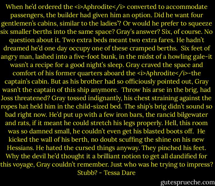 When he’d ordered the <i>Aphrodite</i> converted to accommodate passengers, the builder had given him an option. Did he want four gentlemen’s cabins, similar to the ladies’? Or would he prefer to squeeze six smaller berths into the same space?<br />Gray’s answer? Six, of course. No question about it. Two extra beds meant two extra fares. He hadn’t dreamed he’d one day occupy one of these cramped berths. <br />Six feet of angry man, lashed into a five-foot bunk, in the midst of a howling gale-it wasn’t a recipe for a good night’s sleep. Gray craved the space and comfort of his former quarters aboard the <i>Aphrodite</i>-the captain’s cabin. But as his brother had so officiously pointed out, Gray wasn’t the captain of this ship anymore. <br />Throw his arse in the brig, had Joss threatened? Gray tossed indignantly, his chest straining against the ropes hat held him in the child-sized bed. The ship’s brig didn’t sound so bad right now. He’d put up with a few iron bars, the rancid bilgewater and rats, if it meant he could stretch his legs properly. Hell, this room was so damned small, he couldn’t even get his blasted boots off. <br />He kicked the wall of his berth, no doubt scuffing the shine on his new Hessians. He hated the cursed things anyway. They pinched his feet. Why the devil he’d thought it a brilliant notion to get all dandified for this voyage, Gray couldn’t remember. Just who was he trying to impress? Stubb? - Tessa Dare