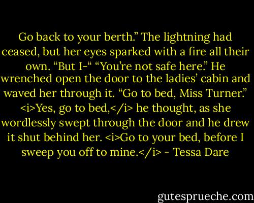 Go back to your berth.”<br />The lightning had ceased, but her eyes sparked with a fire all their own. “But I-“<br />“You’re not safe here.” He wrenched open the door to the ladies’ cabin and waved her through it. “Go to bed, Miss Turner.”<br /><i>Yes, go to bed,</i> he thought, as she wordlessly swept through the door and he drew it shut behind her. <i>Go to your bed, before I sweep you off to mine.</i> - Tessa Dare