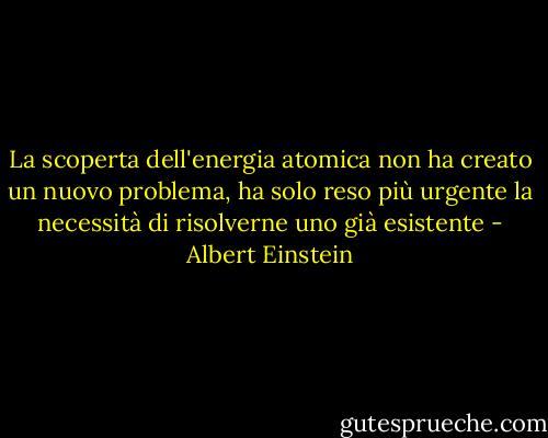 La scoperta dell'energia atomica non ha creato un nuovo problema, ha solo reso più urgente la necessità di risolverne uno già esistente - Albert Einstein