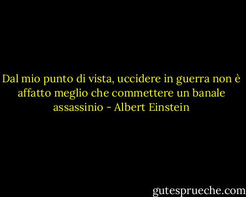 Dal mio punto di vista, uccidere in guerra non è affatto meglio che commettere un banale assassinio - Albert Einstein