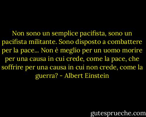 Non sono un semplice pacifista, sono un pacifista militante. Sono disposto a combattere per la pace... Non è meglio per un uomo morire per una causa in cui crede, come la pace, che soffrire per una causa in cui non crede, come la guerra? - Albert Einstein