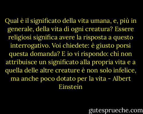 Qual è il significato della vita umana, e, più in generale, della vita di ogni creatura? Essere religiosi significa avere la risposta a questo interrogativo. Voi chiedete: è giusto porsi questa domanda? E io vi rispondo: chi non attribuisce un significato alla propria vita e a quella delle altre creature è non solo infelice, ma anche poco dotato per la vita - Albert Einstein