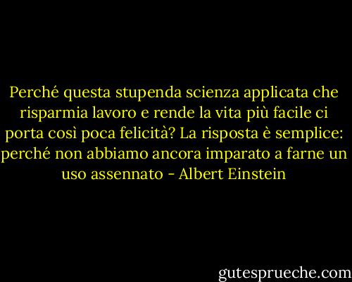 Perché questa stupenda scienza applicata che risparmia lavoro e rende la vita più facile ci porta così poca felicità? La risposta è semplice: perché non abbiamo ancora imparato a farne un uso assennato - Albert Einstein