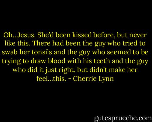 Oh…Jesus. She’d been kissed before, but never like this. There had been the guy who tried to swab her tonsils and the guy who seemed to be trying to draw blood with his teeth and the guy who did it just right, but didn’t make her feel…this. - Cherrie Lynn