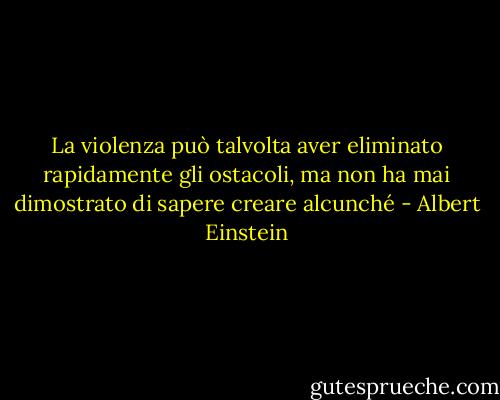 La violenza può talvolta aver eliminato rapidamente gli ostacoli, ma non ha mai dimostrato di sapere creare alcunché - Albert Einstein
