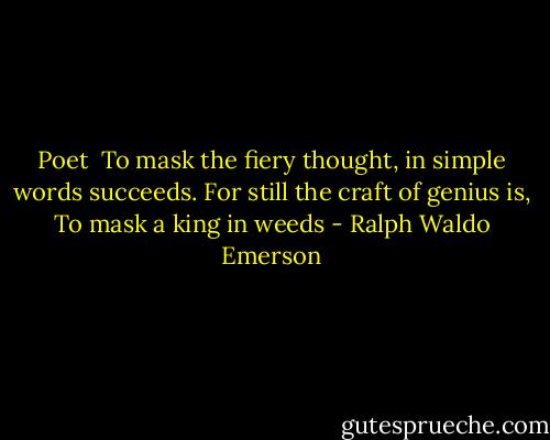 Poet<br /><br />To mask the fiery thought,<br />in simple words succeeds.<br />For still the craft of genius is,<br />To mask a king in weeds - Ralph Waldo Emerson