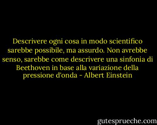 Descrivere ogni cosa in modo scientifico sarebbe possibile, ma assurdo. Non avrebbe senso, sarebbe come descrivere una sinfonia di Beethoven in base alla variazione della pressione d'onda - Albert Einstein