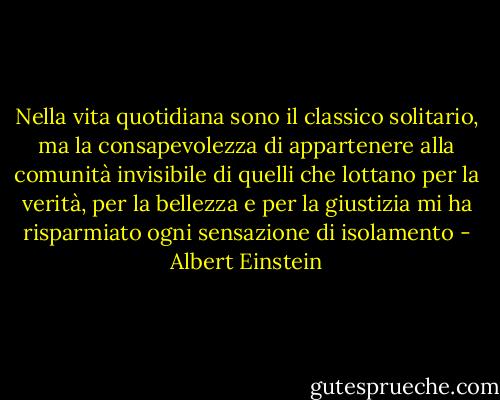 Nella vita quotidiana sono il classico solitario, ma la consapevolezza di appartenere alla comunità invisibile di quelli che lottano per la verità, per la bellezza e per la giustizia mi ha risparmiato ogni sensazione di isolamento - Albert Einstein
