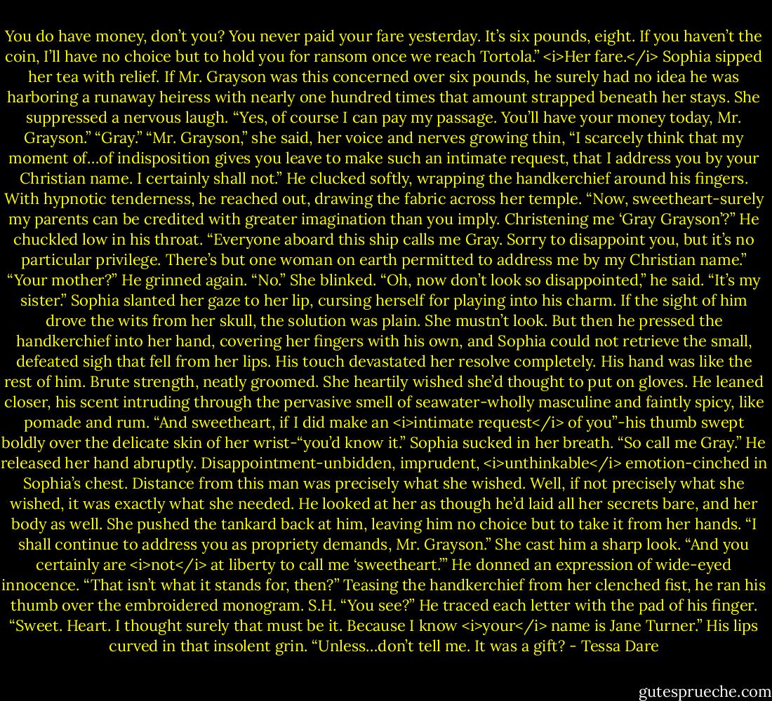 You do have money, don’t you? You never paid your fare yesterday. It’s six pounds, eight. If you haven’t the coin, I’ll have no choice but to hold you for ransom once we reach Tortola.”<br /><i>Her fare.</i> Sophia sipped her tea with relief. If Mr. Grayson was this concerned over six pounds, he surely had no idea he was harboring a runaway heiress with nearly one hundred times that amount strapped beneath her stays. She suppressed a nervous laugh. “Yes, of course I can pay my passage. You’ll have your money today, Mr. Grayson.”<br />“Gray.”<br />“Mr. Grayson,” she said, her voice and nerves growing thin, “I scarcely think that my moment of…of indisposition gives you leave to make such an intimate request, that I address you by your Christian name. I certainly shall not.”<br />He clucked softly, wrapping the handkerchief around his fingers. With hypnotic tenderness, he reached out, drawing the fabric across her temple.<br />“Now, sweetheart-surely my parents can be credited with greater imagination than you imply. Christening me ‘Gray Grayson’?” He chuckled low in his throat. “Everyone aboard this ship calls me Gray. Sorry to disappoint you, but it’s no particular privilege. There’s but one woman on earth permitted to address me by my Christian name.”<br />“Your mother?”<br />He grinned again. “No.”<br />She blinked.<br />“Oh, now don’t look so disappointed,” he said. “It’s my sister.”<br />Sophia slanted her gaze to her lip, cursing herself for playing into his charm. If the sight of him drove the wits from her skull, the solution was plain. She mustn’t look.<br />But then he pressed the handkerchief into her hand, covering her fingers with his own, and Sophia could not retrieve the small, defeated sigh that fell from her lips. His touch devastated her resolve completely. His hand was like the rest of him. Brute strength, neatly groomed. She heartily wished she’d thought to put on gloves.<br />He leaned closer, his scent intruding through the pervasive smell of seawater-wholly masculine and faintly spicy, like pomade and rum.<br />“And sweetheart, if I did make an <i>intimate request</i> of you”-his thumb swept boldly over the delicate skin of her wrist-“you’d know it.”<br />Sophia sucked in her breath.<br />“So call me Gray.” He released her hand abruptly.<br />Disappointment-unbidden, imprudent, <i>unthinkable</i> emotion-cinched in Sophia’s chest. Distance from this man was precisely what she wished. Well, if not precisely what she wished, it was exactly what she needed. He looked at her as though he’d laid all her secrets bare, and her body as well.<br />She pushed the tankard back at him, leaving him no choice but to take it from her hands. “I shall continue to address you as propriety demands, Mr. Grayson.” She cast him a sharp look. “And you certainly are <i>not</i> at liberty to call me ‘sweetheart.’”<br />He donned an expression of wide-eyed innocence. “That isn’t what it stands for, then?” Teasing the handkerchief from her clenched fist, he ran his thumb over the embroidered monogram.<br />S.H.<br />“You see?” He traced each letter with the pad of his finger. “Sweet. Heart. I thought surely that must be it. Because I know <i>your</i> name is Jane Turner.”<br />His lips curved in that insolent grin. “Unless…don’t tell me. It was a gift? - Tessa Dare