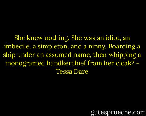 She knew nothing. She was an idiot, an imbecile, a simpleton, and a ninny. Boarding a ship under an assumed name, then whipping a monogramed handkerchief from her cloak? - Tessa Dare